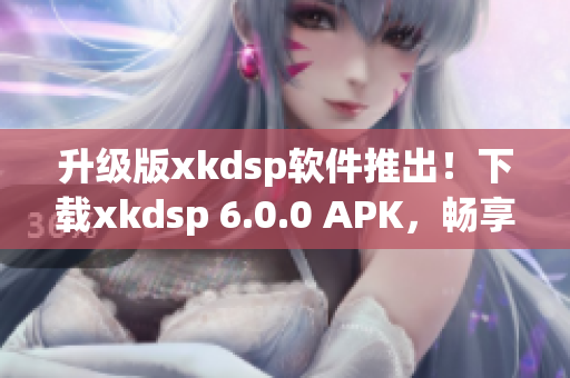 升級版xkdsp軟件推出！下載xkdsp 6.0.0 APK，暢享全新網(wǎng)絡(luò)軟件體驗(yàn)
