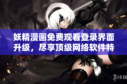 妖精漫畫免費(fèi)觀看登錄界面升級(jí)，盡享頂級(jí)網(wǎng)絡(luò)軟件特權(quán)