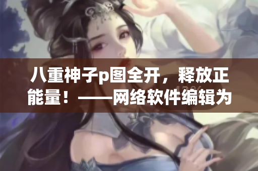 八重神子p圖全開，釋放正能量！——網(wǎng)絡(luò)軟件編輯為你帶來的動人心弦故事！