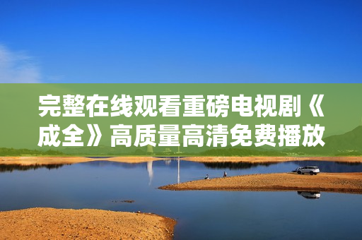 完整在線觀看重磅電視劇《成全》高質(zhì)量高清免費播放，盡覽精彩劇情