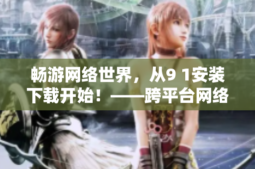 暢游網(wǎng)絡(luò)世界，從9 1安裝下載開(kāi)始！——跨平臺(tái)網(wǎng)絡(luò)軟件安裝指南