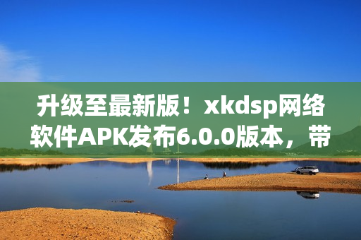 升級(jí)至最新版！xkdsp網(wǎng)絡(luò)軟件APK發(fā)布6.0.0版本，帶來(lái)更強(qiáng)大的功能