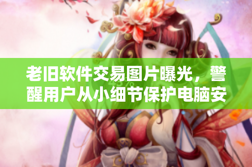 老舊軟件交易圖片曝光，警醒用戶從小細(xì)節(jié)保護(hù)電腦安全