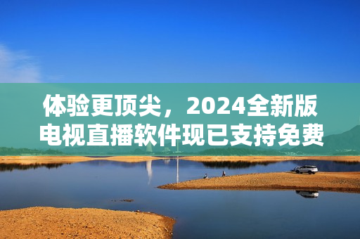 體驗(yàn)更頂尖，2024全新版電視直播軟件現(xiàn)已支持免費(fèi)下載