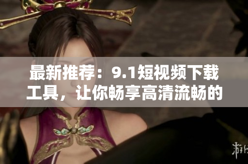 最新推薦：9.1短視頻下載工具，讓你暢享高清流暢的觀影體驗！