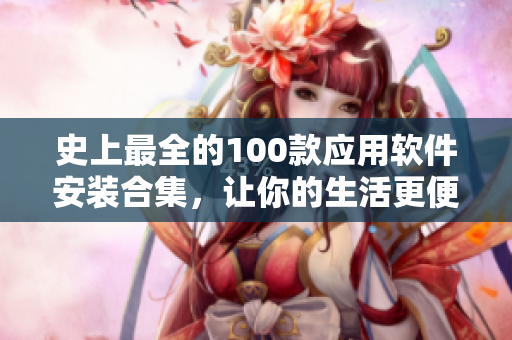 史上最全的100款應(yīng)用軟件安裝合集，讓你的生活更便捷