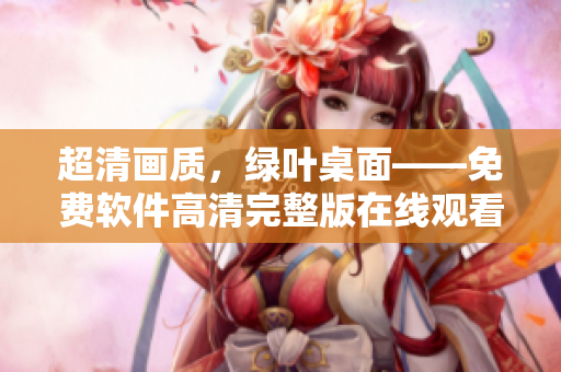 超清畫(huà)質(zhì)，綠葉桌面——免費(fèi)軟件高清完整版在線觀看