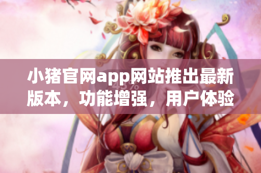小豬官網(wǎng)app網(wǎng)站推出最新版本，功能增強，用戶體驗升級