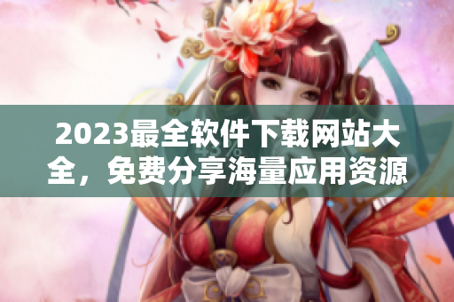 2023最全軟件下載網(wǎng)站大全，免費(fèi)分享海量應(yīng)用資源