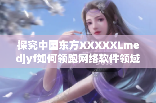 探究中國東方XXXXXLmedjyf如何領跑網絡軟件領域