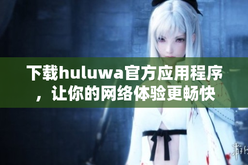 下載huluwa官方應(yīng)用程序，讓你的網(wǎng)絡(luò)體驗(yàn)更暢快