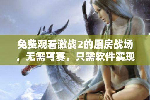 免費觀看激戰(zhàn)2的廚房戰(zhàn)場，無需丐賽，只需軟件實現(xiàn)