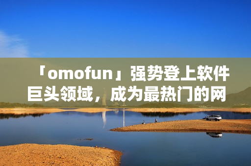 「omofun」強勢登上軟件巨頭領(lǐng)域，成為最熱門的網(wǎng)絡(luò)動漫觀看應(yīng)用