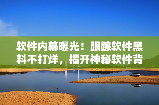 軟件內(nèi)幕曝光！跟蹤軟件黑料不打烊，揭開神秘軟件背后的故事