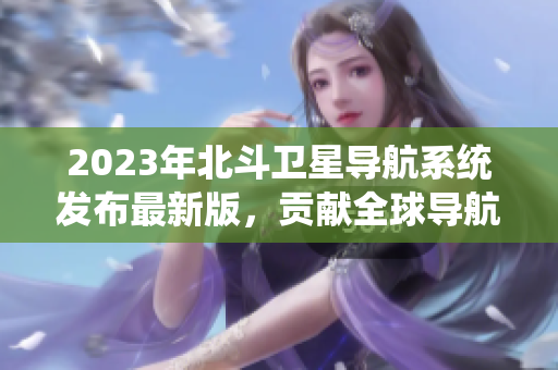 2023年北斗衛(wèi)星導航系統(tǒng)發(fā)布最新版，貢獻全球?qū)Ш郊夹g(shù)大突破