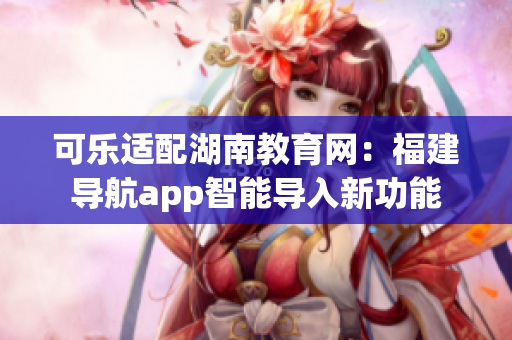 可樂適配湖南教育網：福建導航app智能導入新功能