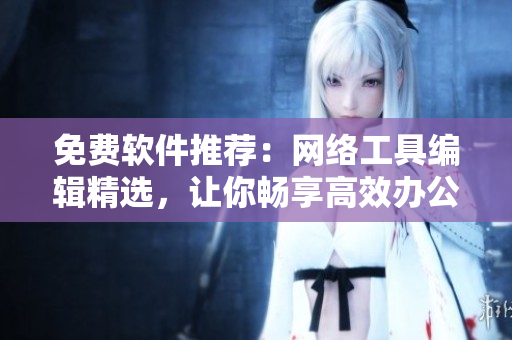 免費軟件推薦：網(wǎng)絡(luò)工具編輯精選，讓你暢享高效辦公實用工具