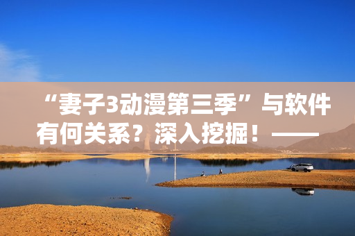“妻子3動(dòng)漫第三季”與軟件有何關(guān)系？深入挖掘！——軟件魔法改變觀影體驗(yàn)！