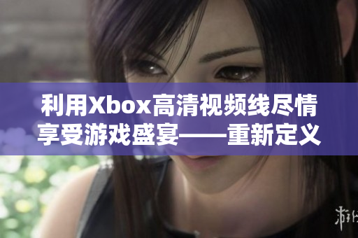 利用Xbox高清視頻線盡情享受游戲盛宴——重新定義游戲娛樂體驗