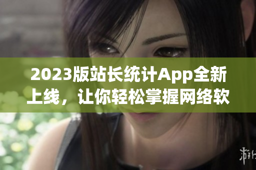 2023版站長(zhǎng)統(tǒng)計(jì)App全新上線，讓你輕松掌握網(wǎng)絡(luò)軟件趨勢(shì)！