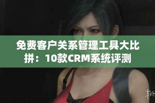 免費(fèi)客戶關(guān)系管理工具大比拼：10款CRM系統(tǒng)評測