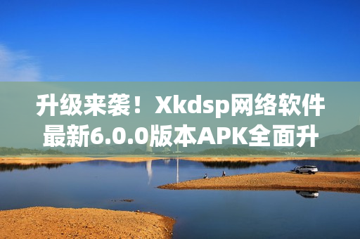 升級來襲！Xkdsp網(wǎng)絡(luò)軟件最新6.0.0版本APK全面升級