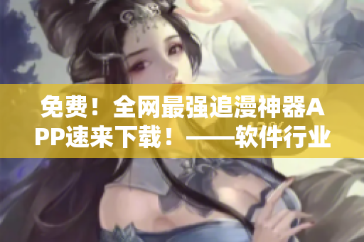 免費(fèi)！全網(wǎng)最強(qiáng)追漫神器APP速來(lái)下載！——軟件行業(yè)編輯