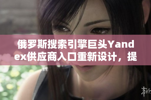 俄羅斯搜索引擎巨頭Yandex供應商入口重新設計，提升軟件用戶體驗