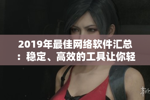 2019年最佳網(wǎng)絡軟件匯總：穩(wěn)定、高效的工具讓你輕松上手