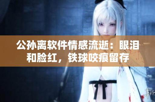 公孫離軟件情感流逝：眼淚和臉紅，鐵球咬痕留存