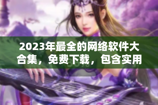 2023年最全的網(wǎng)絡(luò)軟件大合集，免費(fèi)下載，包含實(shí)用工具和流行應(yīng)用