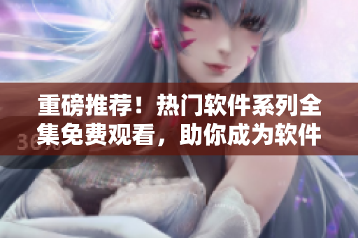 重磅推薦！熱門軟件系列全集免費(fèi)觀看，助你成為軟件達(dá)人！