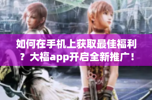 如何在手機(jī)上獲取最佳福利？大福app開啟全新推廣！