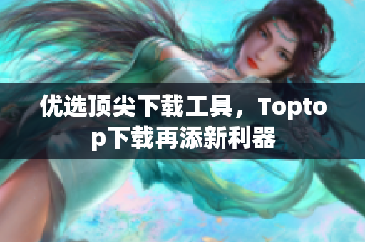 優(yōu)選頂尖下載工具，Toptop下載再添新利器