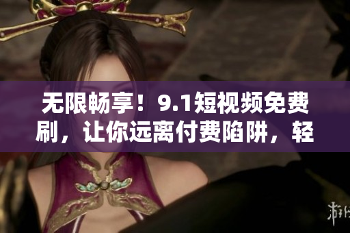 無限暢享！9.1短視頻免費刷，讓你遠離付費陷阱，輕松暢玩軟件