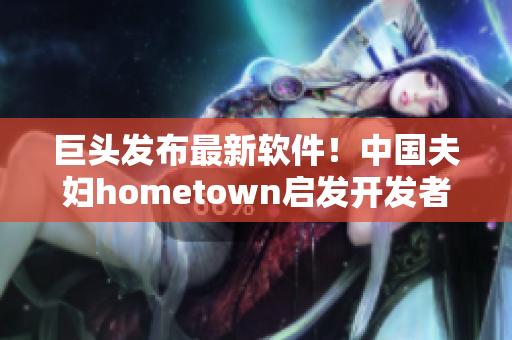 巨頭發(fā)布最新軟件！中國夫婦hometown啟發(fā)開發(fā)者如何優(yōu)化網(wǎng)絡(luò)體驗