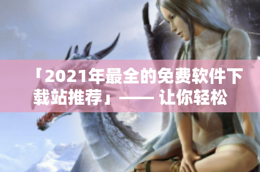 「2021年最全的免費軟件下載站推薦」—— 讓你輕松獲取優(yōu)質(zhì)軟件！