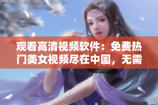 觀看高清視頻軟件：免費(fèi)熱門美女視頻盡在中國，無需下載立即在線播放