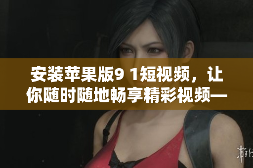 安裝蘋(píng)果版9 1短視頻，讓你隨時(shí)隨地暢享精彩視頻——最詳細(xì)的安裝教程