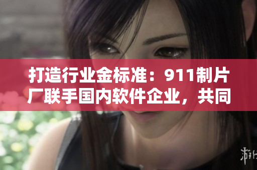 打造行業(yè)金標(biāo)準(zhǔn)：911制片廠聯(lián)手國內(nèi)軟件企業(yè)，共同打造網(wǎng)絡(luò)軟件新型態(tài)