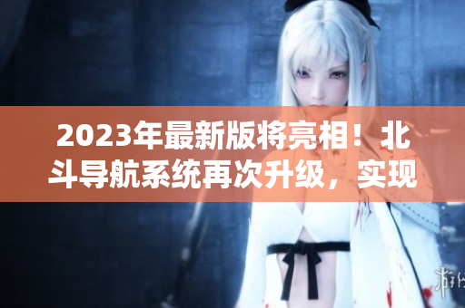 2023年最新版將亮相！北斗導(dǎo)航系統(tǒng)再次升級(jí)，實(shí)現(xiàn)更高精度定位