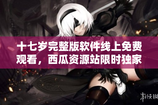 十七歲完整版軟件線上免費(fèi)觀看，西瓜資源站限時(shí)獨(dú)家發(fā)布