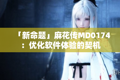 「新命題」麻花傳MD0174：優(yōu)化軟件體驗的契機