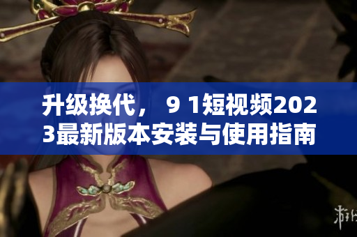 升級(jí)換代， 9 1短視頻2023最新版本安裝與使用指南