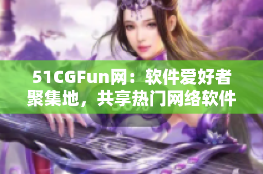 51CGFun網(wǎng)：軟件愛好者聚集地，共享熱門網(wǎng)絡(luò)軟件使用心得