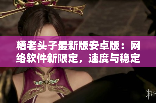 糟老頭子最新版安卓版：網(wǎng)絡軟件新限定，速度與穩(wěn)定性全面提升