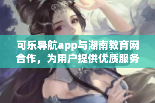 可樂導(dǎo)航app與湖南教育網(wǎng)合作，為用戶提供優(yōu)質(zhì)服務(wù)
