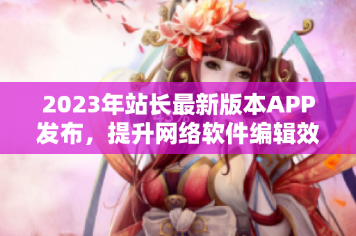 2023年站長最新版本APP發(fā)布，提升網(wǎng)絡軟件編輯效率！
