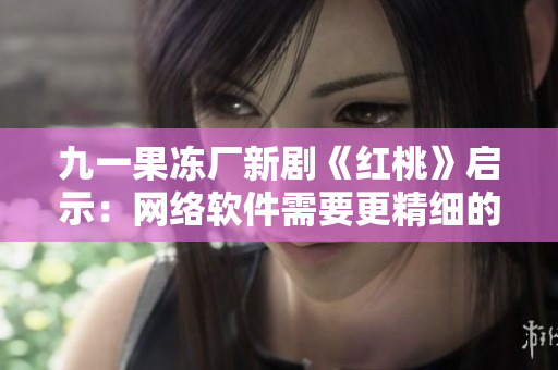 九一果凍廠新劇《紅桃》啟示：網(wǎng)絡軟件需要更精細的體驗設計！