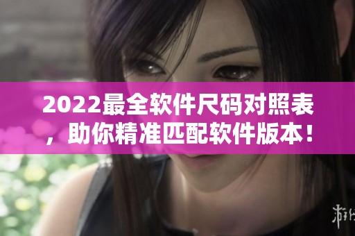 2022最全軟件尺碼對照表，助你精準(zhǔn)匹配軟件版本！